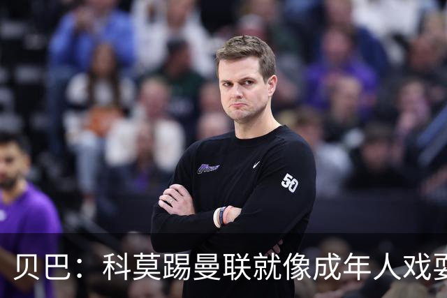 贝巴：科莫踢曼联就像成年人戏耍小孩；我不认为全队都尽力了