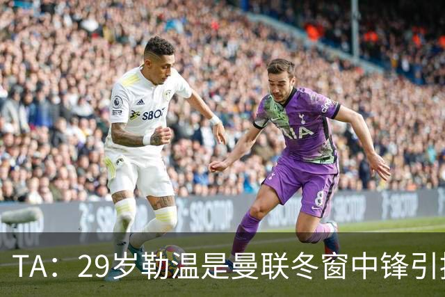 TA:29岁勒温是曼联冬窗中锋引援重点目标之一,利兹联仍希望续约